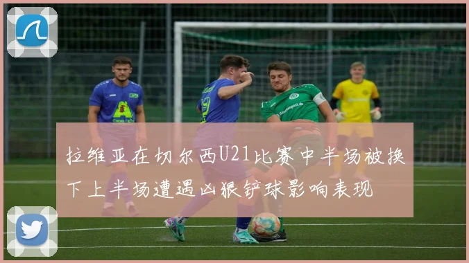 拉维亚在切尔西U21比赛中半场被换下上半场遭遇凶狠铲球影响表现