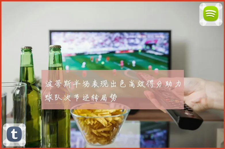 波蒂斯半场表现出色高效得分助力球队次节逆转局势