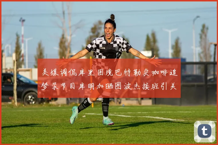 美媒调侃库里困境巴特勒卖咖啡追梦录节目库明加晒图波杰接班引关注