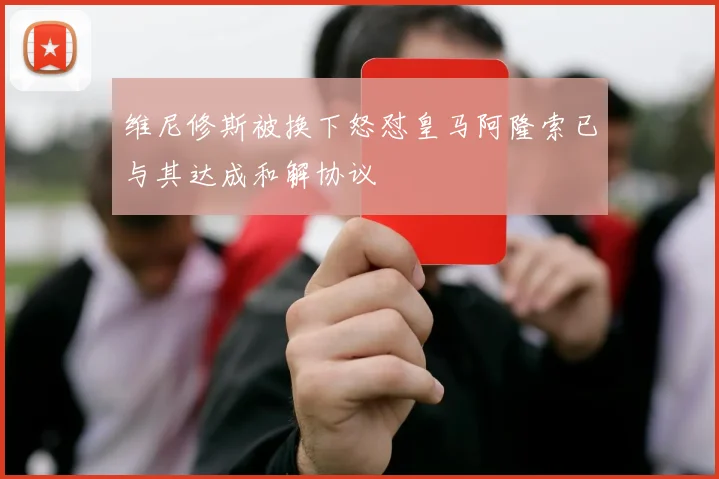维尼修斯被换下怒怼皇马阿隆索已与其达成和解协议