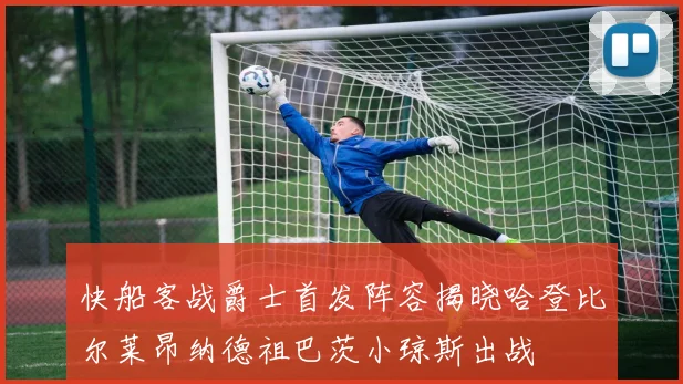 快船客战爵士首发阵容揭晓哈登比尔莱昂纳德祖巴茨小琼斯出战