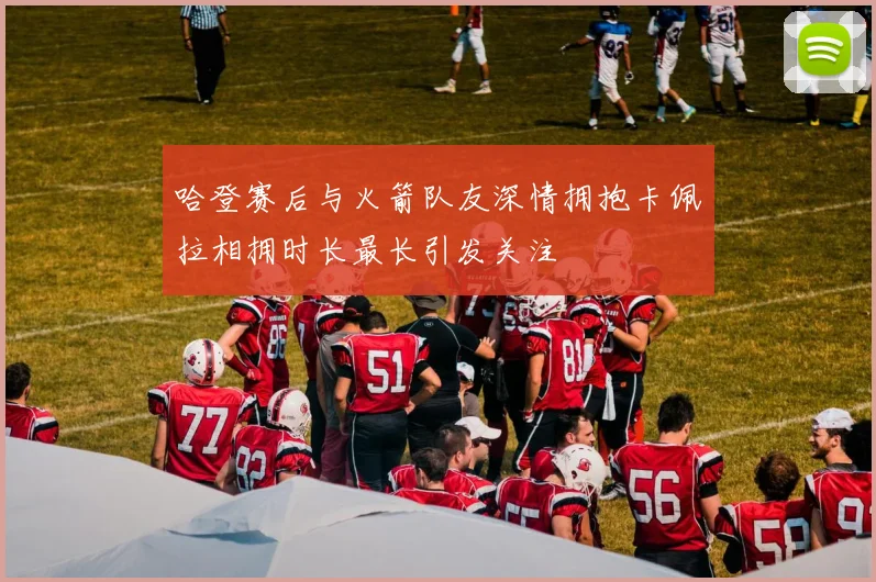 哈登赛后与火箭队友深情拥抱卡佩拉相拥时长最长引发关注