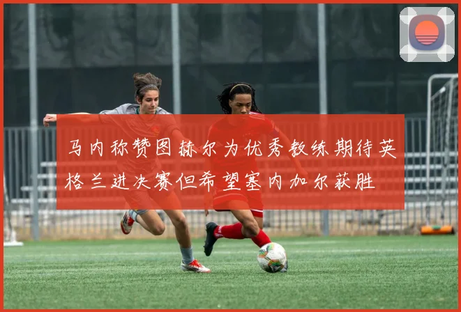 马内称赞图赫尔为优秀教练期待英格兰进决赛但希望塞内加尔获胜