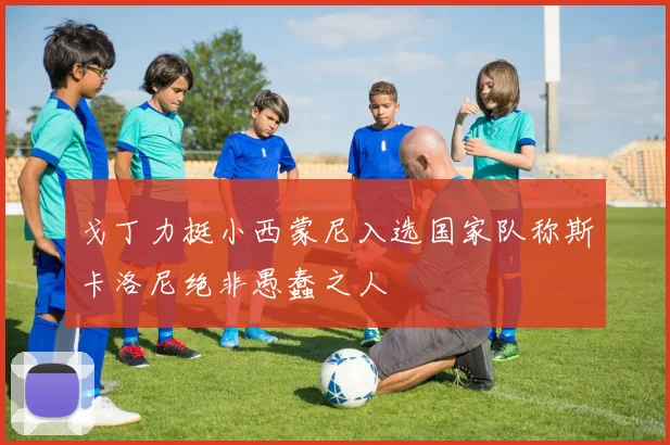 戈丁力挺小西蒙尼入选国家队称斯卡洛尼绝非愚蠢之人