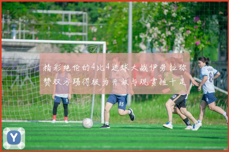 精彩绝伦的4比4进球大战伊劳拉称赞双方踢得极为开放与观赏性十足