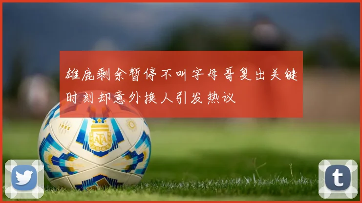 雄鹿剩余暂停不叫字母哥复出关键时刻却意外换人引发热议