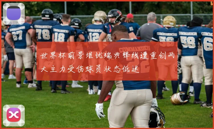 世界杯前景堪忧瑞典锋线遭重创两大主力受伤球员状态低迷