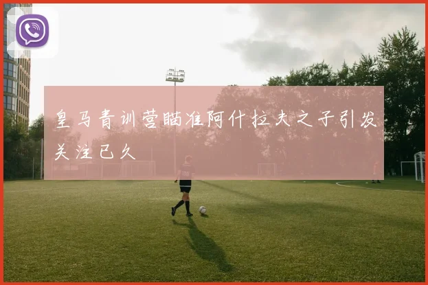 皇马青训营瞄准阿什拉夫之子引发关注已久