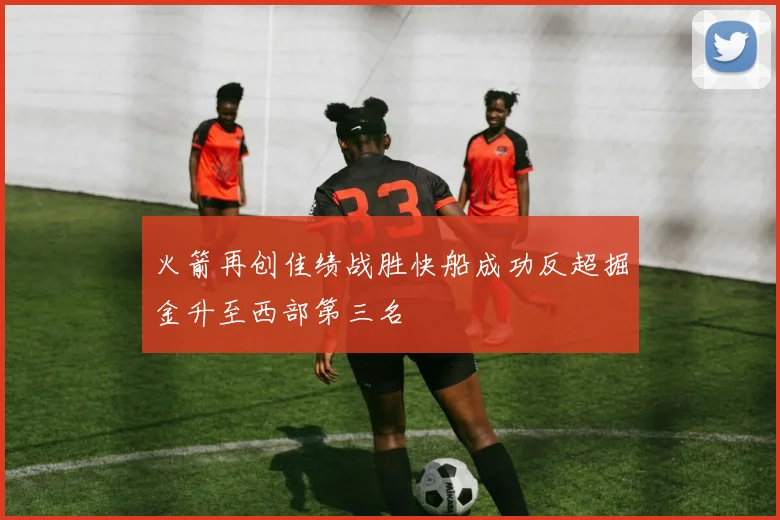 火箭再创佳绩战胜快船成功反超掘金升至西部第三名