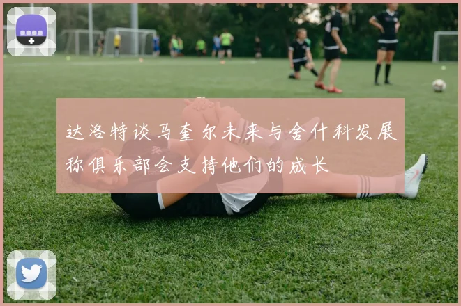 达洛特谈马奎尔未来与舍什科发展称俱乐部会支持他们的成长