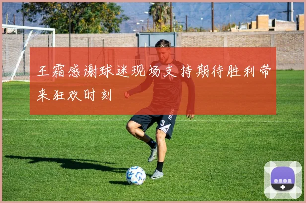 王霜感谢球迷现场支持期待胜利带来狂欢时刻