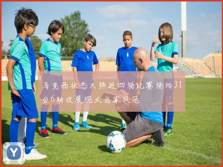 马克西状态火热近四场比赛场均31分6助攻展现大当家风范