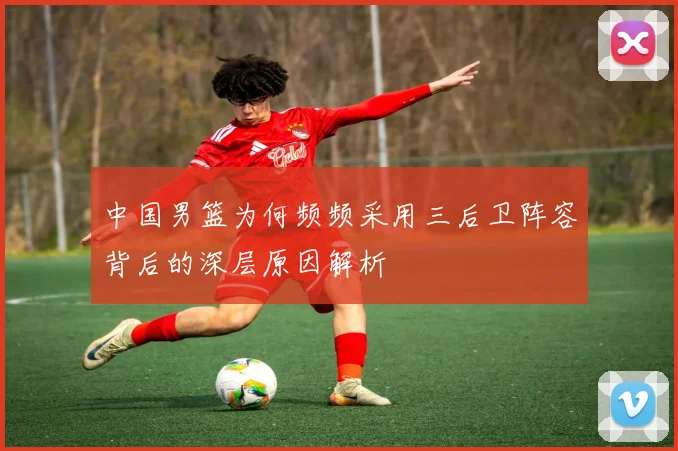 中国男篮为何频频采用三后卫阵容背后的深层原因解析