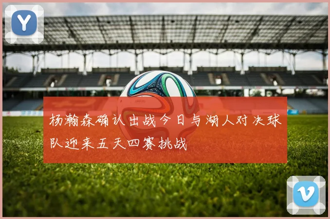 杨瀚森确认出战今日与湖人对决球队迎来五天四赛挑战