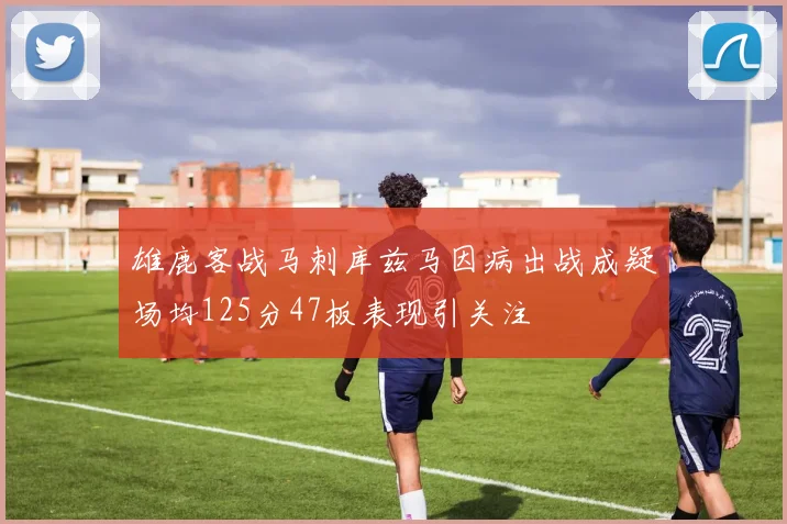 雄鹿客战马刺库兹马因病出战成疑场均125分47板表现引关注