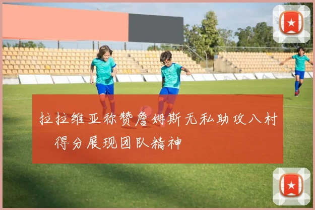 拉拉维亚称赞詹姆斯无私助攻八村塁得分展现团队精神