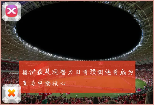 赫伊森展现潜力旧将预测他将成为皇马中场核心