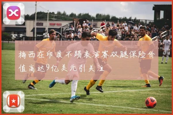 梅西在印度不踢表演赛双腿保险价值高达9亿美元引关注