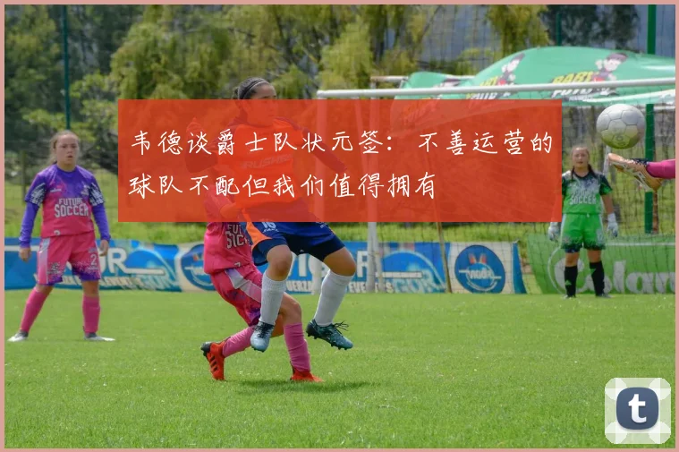 韦德谈爵士队状元签：不善运营的球队不配但我们值得拥有