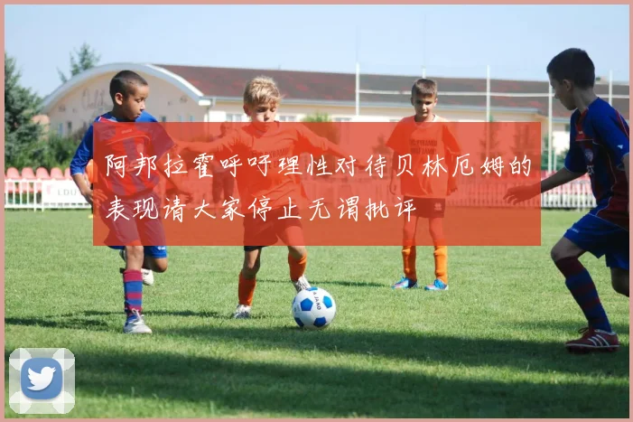阿邦拉霍呼吁理性对待贝林厄姆的表现请大家停止无谓批评